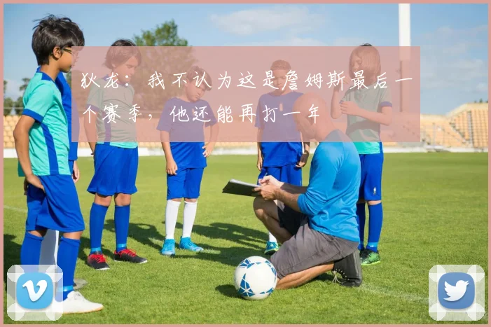 狄龙：我不认为这是詹姆斯最后一个赛季，他还能再打一年