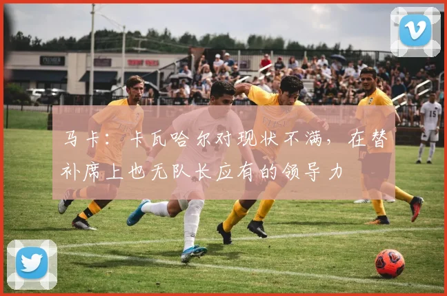 马卡：卡瓦哈尔对现状不满，在替补席上也无队长应有的领导力