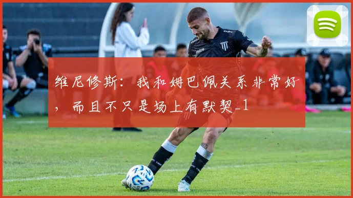 维尼修斯：我和姆巴佩关系非常好，而且不只是场上有默契_1