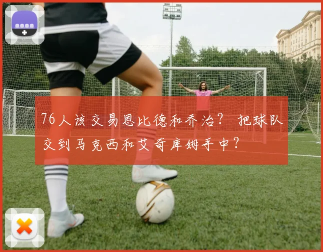 76人该交易恩比德和乔治？ 把球队交到马克西和艾奇库姆手中？