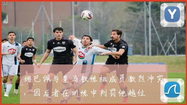 姆巴佩与皇马教练组成员激烈冲突，因后者在训练中判罚他越位